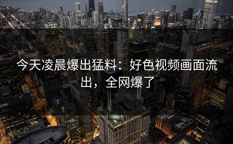 今天凌晨爆出猛料：好色视频画面流出，全网爆了