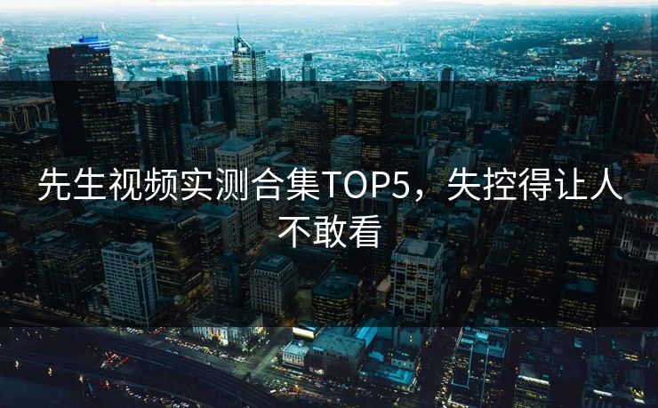 先生视频实测合集TOP5，失控得让人不敢看