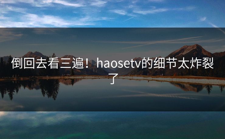 倒回去看三遍！haosetv的细节太炸裂了