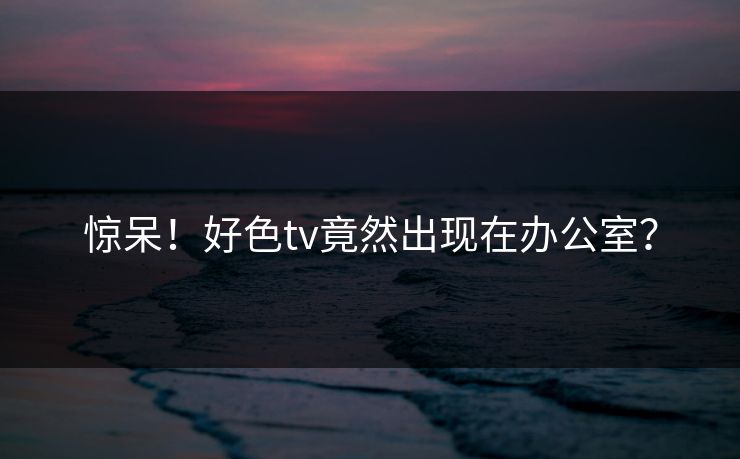 惊呆！好色tv竟然出现在办公室？
