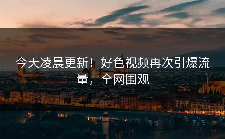 今天凌晨更新！好色视频再次引爆流量，全网围观