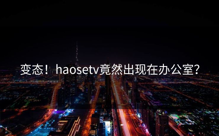 变态！haosetv竟然出现在办公室？