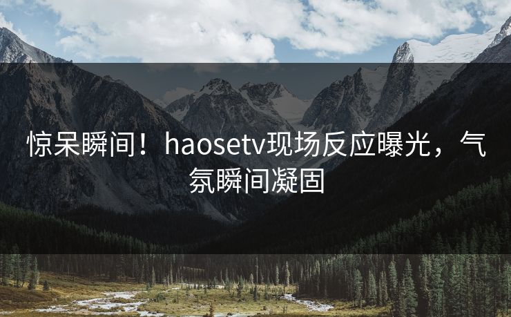 惊呆瞬间！haosetv现场反应曝光，气氛瞬间凝固