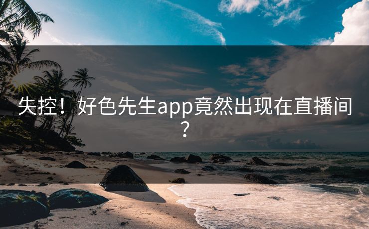 失控！好色先生app竟然出现在直播间？