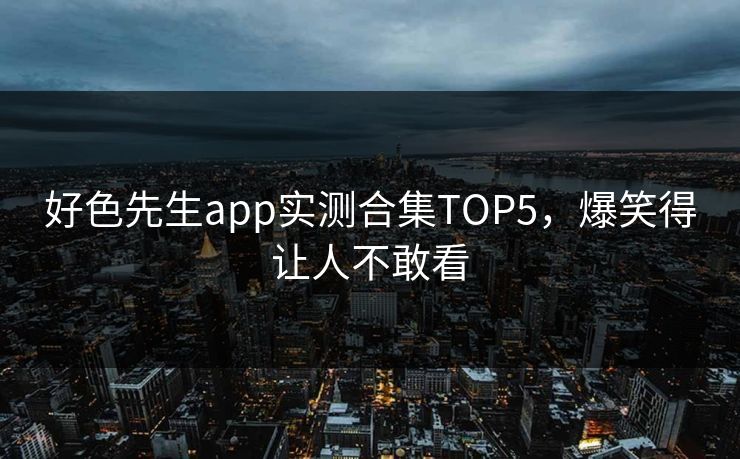 好色先生app实测合集TOP5，爆笑得让人不敢看