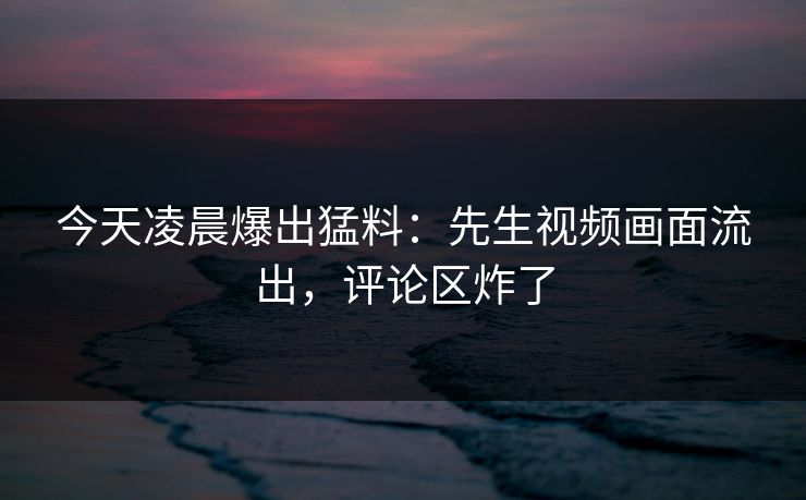 今天凌晨爆出猛料：先生视频画面流出，评论区炸了