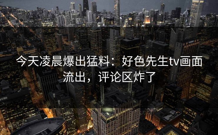 今天凌晨爆出猛料：好色先生tv画面流出，评论区炸了