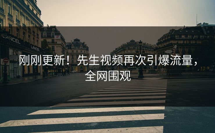 刚刚更新！先生视频再次引爆流量，全网围观