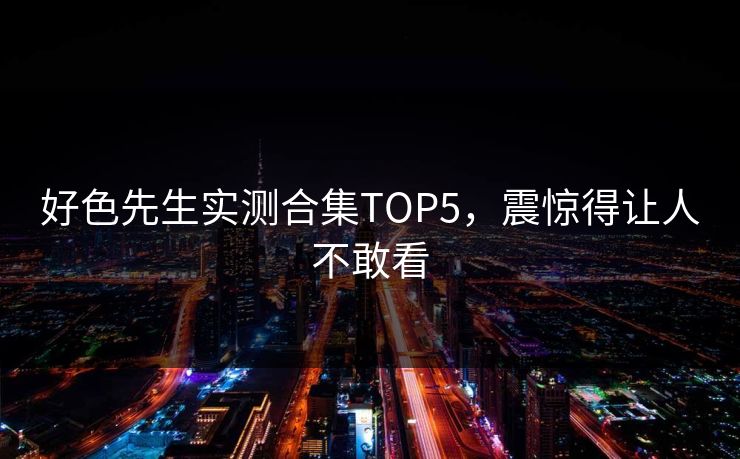 好色先生实测合集TOP5，震惊得让人不敢看