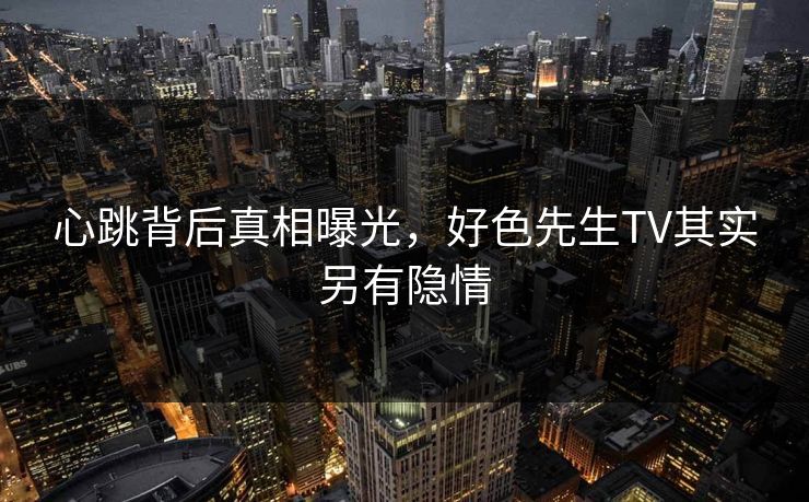 心跳背后真相曝光，好色先生TV其实另有隐情