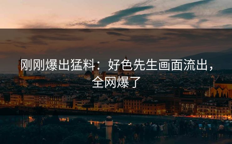 刚刚爆出猛料：好色先生画面流出，全网爆了