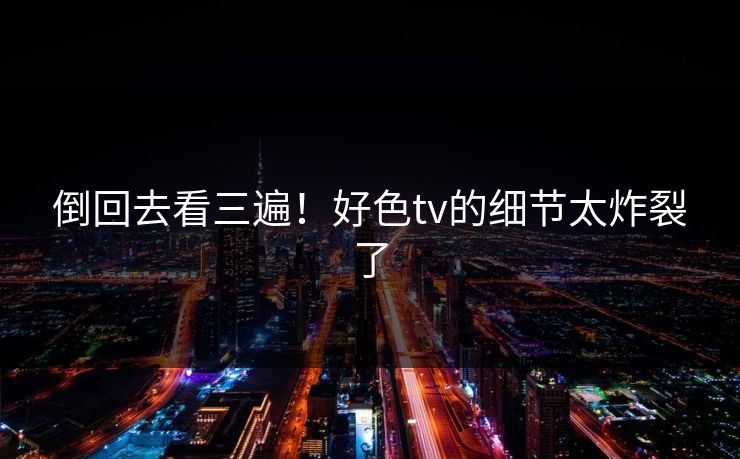 倒回去看三遍！好色tv的细节太炸裂了