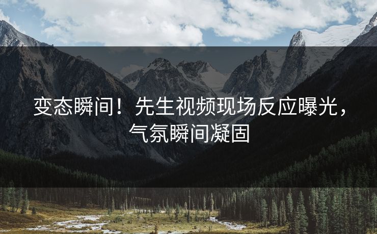 变态瞬间！先生视频现场反应曝光，气氛瞬间凝固