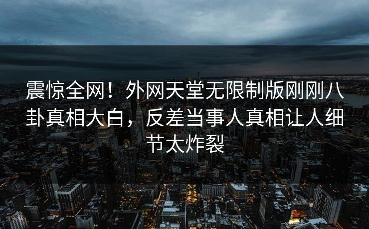 震惊全网！外网天堂无限制版刚刚八卦真相大白，反差当事人真相让人细节太炸裂