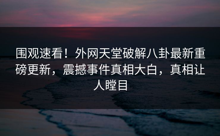 围观速看！外网天堂破解八卦最新重磅更新，震撼事件真相大白，真相让人瞠目