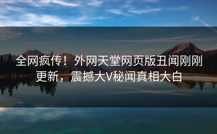 全网疯传！外网天堂网页版丑闻刚刚更新，震撼大V秘闻真相大白