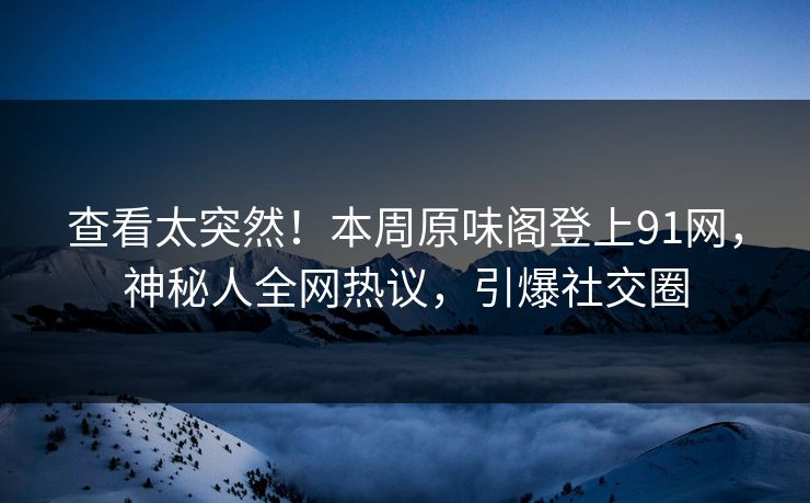 查看太突然！本周原味阁登上91网，神秘人全网热议，引爆社交圈