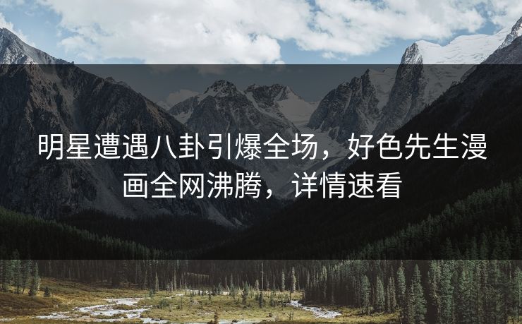 明星遭遇八卦引爆全场，好色先生漫画全网沸腾，详情速看