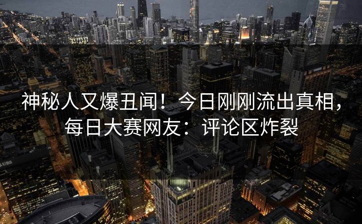 神秘人又爆丑闻！今日刚刚流出真相，每日大赛网友：评论区炸裂
