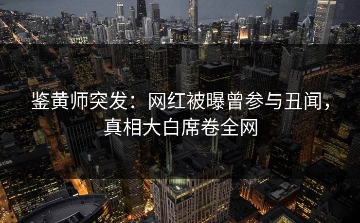 鉴黄师突发：网红被曝曾参与丑闻，真相大白席卷全网