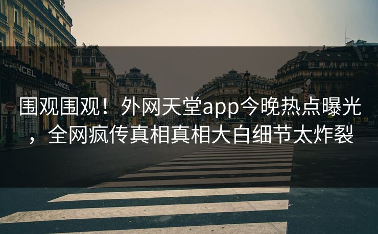 围观围观！外网天堂app今晚热点曝光，全网疯传真相真相大白细节太炸裂