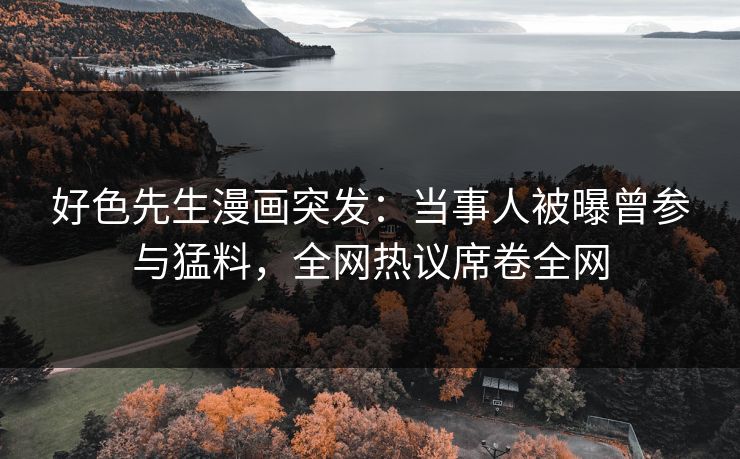 好色先生漫画突发：当事人被曝曾参与猛料，全网热议席卷全网