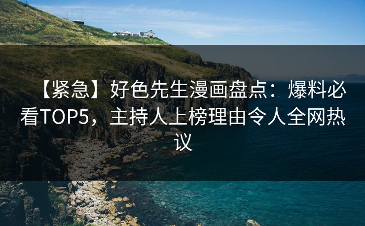 【紧急】好色先生漫画盘点：爆料必看TOP5，主持人上榜理由令人全网热议