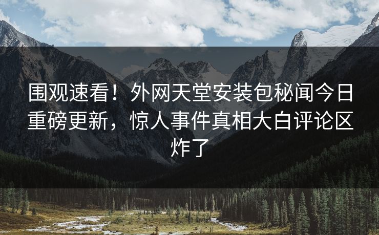 围观速看！外网天堂安装包秘闻今日重磅更新，惊人事件真相大白评论区炸了