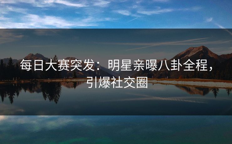 每日大赛突发：明星亲曝八卦全程，引爆社交圈
