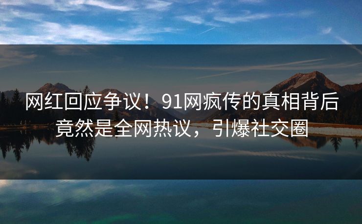 网红回应争议！91网疯传的真相背后竟然是全网热议，引爆社交圈