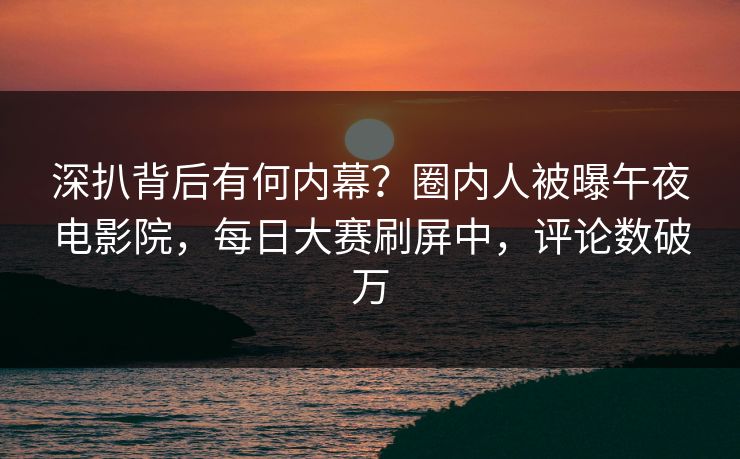 深扒背后有何内幕？圈内人被曝午夜电影院，每日大赛刷屏中，评论数破万