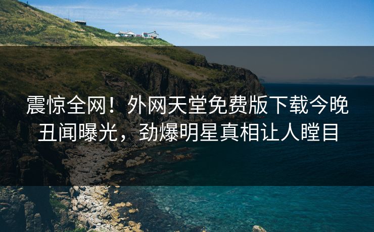 震惊全网！外网天堂免费版下载今晚丑闻曝光，劲爆明星真相让人瞠目