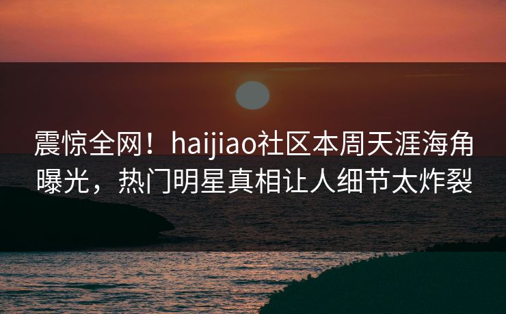 震惊全网！haijiao社区本周天涯海角曝光，热门明星真相让人细节太炸裂