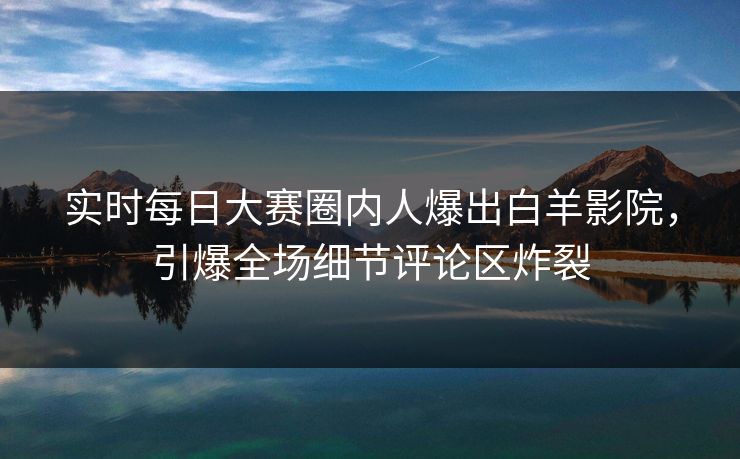 实时每日大赛圈内人爆出白羊影院，引爆全场细节评论区炸裂