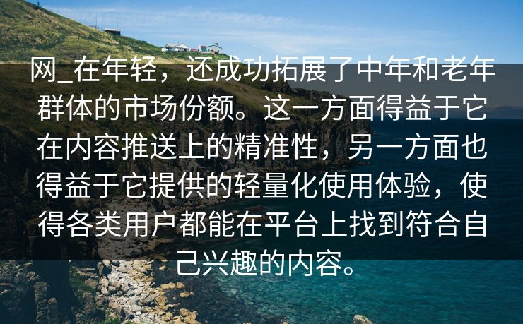 网_在年轻，还成功拓展了中年和老年群体的市场份额。这一方面得益于它在内容推送上的精准性，另一方面也得益于它提供的轻量化使用体验，使得各类用户都能在平台上找到符合自己兴趣的内容。