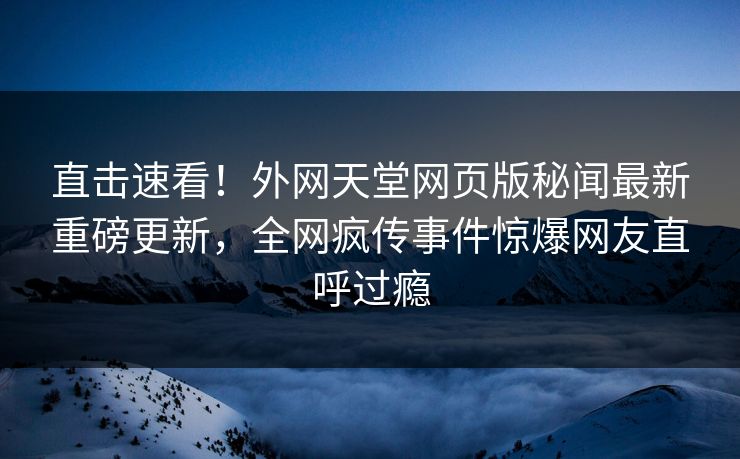 直击速看！外网天堂网页版秘闻最新重磅更新，全网疯传事件惊爆网友直呼过瘾