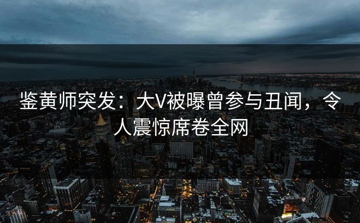 鉴黄师突发：大V被曝曾参与丑闻，令人震惊席卷全网