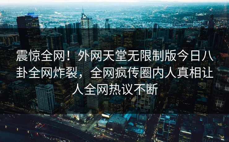 震惊全网！外网天堂无限制版今日八卦全网炸裂，全网疯传圈内人真相让人全网热议不断
