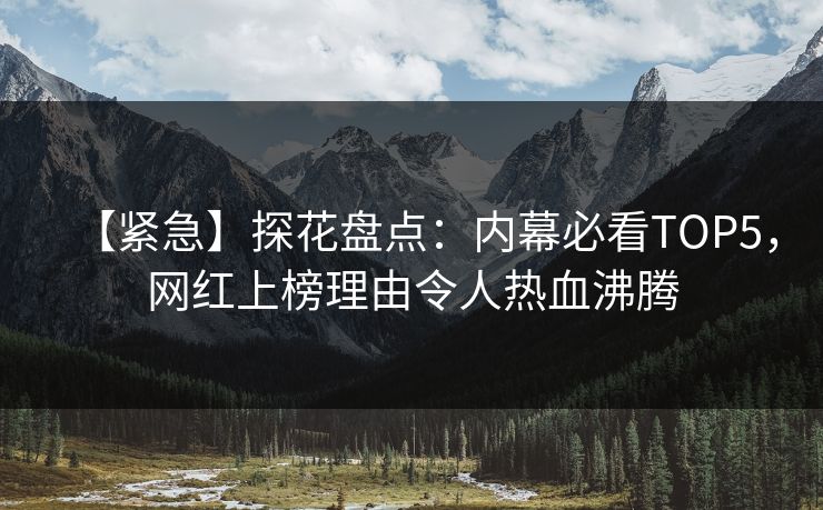 【紧急】探花盘点：内幕必看TOP5，网红上榜理由令人热血沸腾