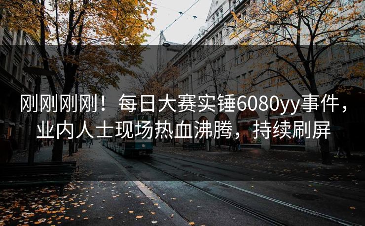 刚刚刚刚！每日大赛实锤6080yy事件，业内人士现场热血沸腾，持续刷屏