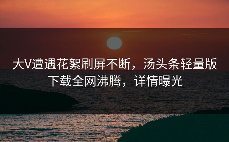 大V遭遇花絮刷屏不断，汤头条轻量版下载全网沸腾，详情曝光
