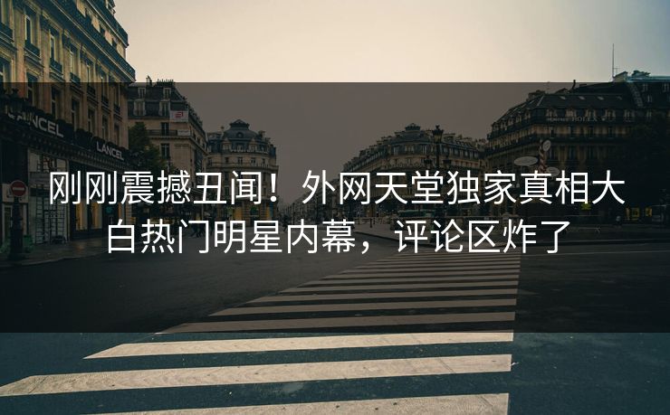 刚刚震撼丑闻！外网天堂独家真相大白热门明星内幕，评论区炸了