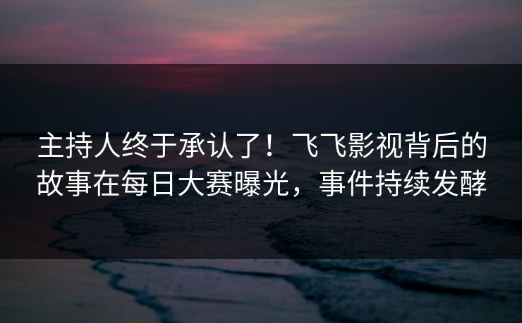 主持人终于承认了！飞飞影视背后的故事在每日大赛曝光，事件持续发酵
