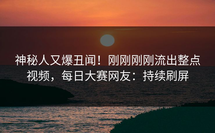 神秘人又爆丑闻！刚刚刚刚流出整点视频，每日大赛网友：持续刷屏