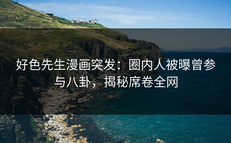 好色先生漫画突发：圈内人被曝曾参与八卦，揭秘席卷全网