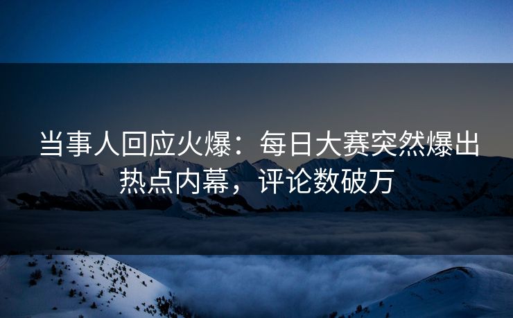 当事人回应火爆：每日大赛突然爆出热点内幕，评论数破万