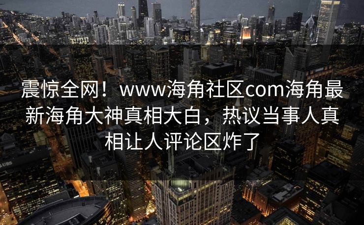 震惊全网！www海角社区com海角最新海角大神真相大白，热议当事人真相让人评论区炸了