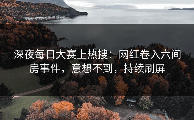 深夜每日大赛上热搜：网红卷入六间房事件，意想不到，持续刷屏
