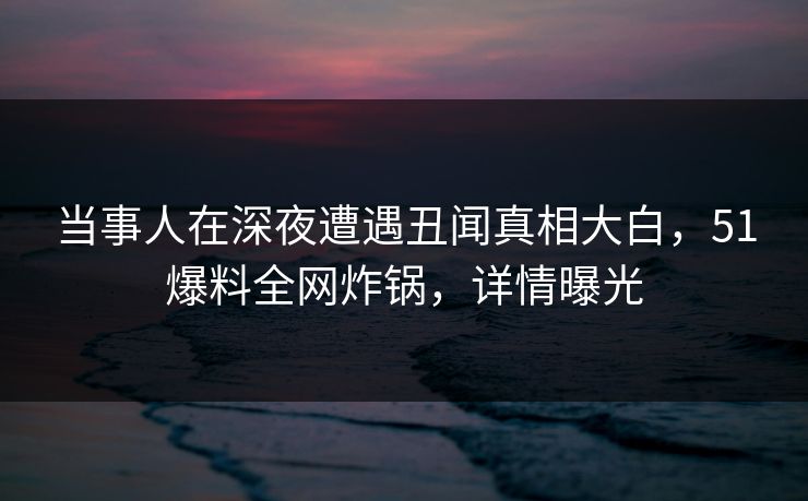 当事人在深夜遭遇丑闻真相大白，51爆料全网炸锅，详情曝光