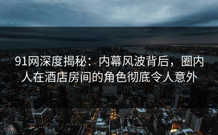 91网深度揭秘：内幕风波背后，圈内人在酒店房间的角色彻底令人意外